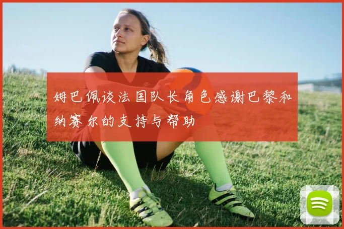 姆巴佩谈法国队长角色感谢巴黎和纳赛尔的支持与帮助