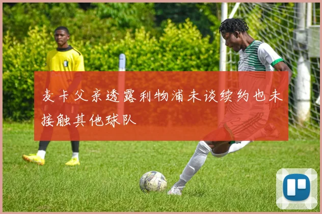 麦卡父亲透露利物浦未谈续约也未接触其他球队
