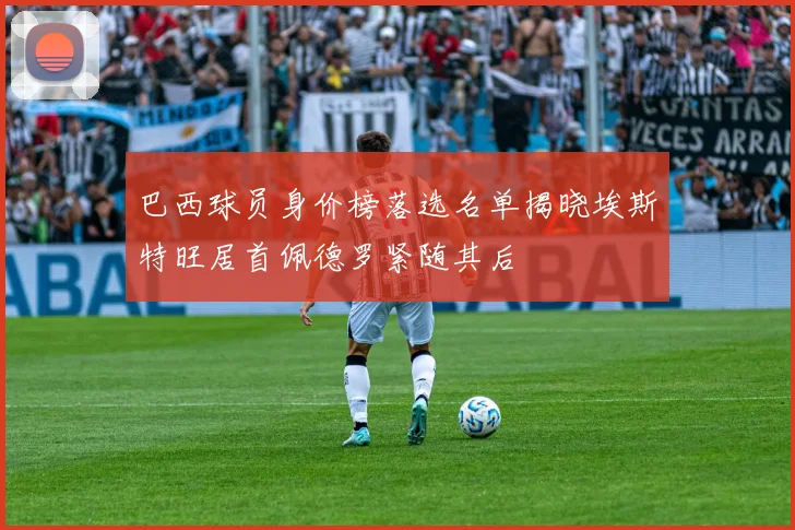 巴西球员身价榜落选名单揭晓埃斯特旺居首佩德罗紧随其后