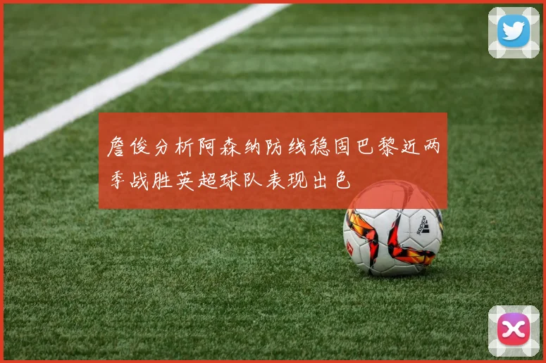 詹俊分析阿森纳防线稳固巴黎近两季战胜英超球队表现出色