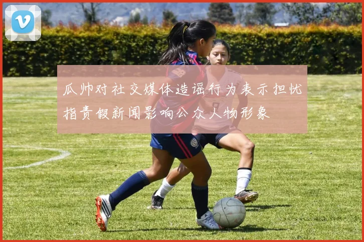 瓜帅对社交媒体造谣行为表示担忧指责假新闻影响公众人物形象