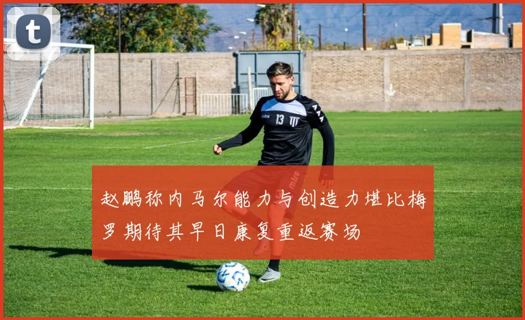 赵鹏称内马尔能力与创造力堪比梅罗期待其早日康复重返赛场
