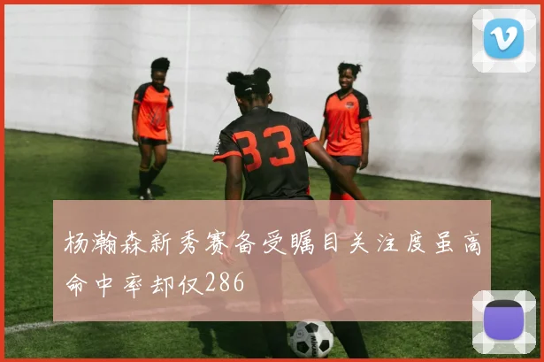 杨瀚森新秀赛备受瞩目关注度虽高命中率却仅286