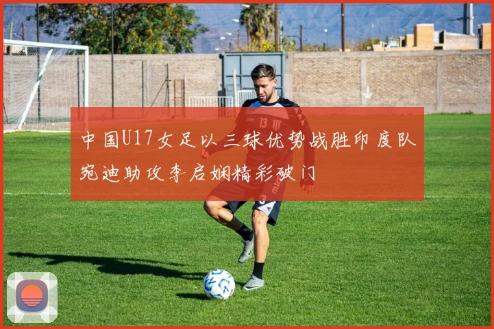 中国U17女足以三球优势战胜印度队宛迪助攻李启娴精彩破门