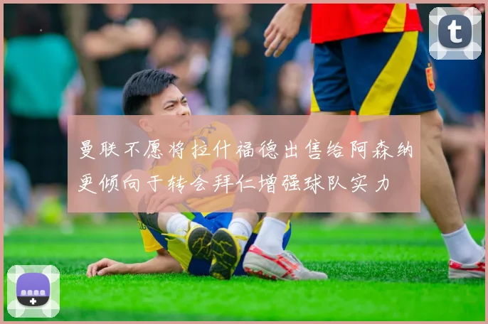 曼联不愿将拉什福德出售给阿森纳更倾向于转会拜仁增强球队实力