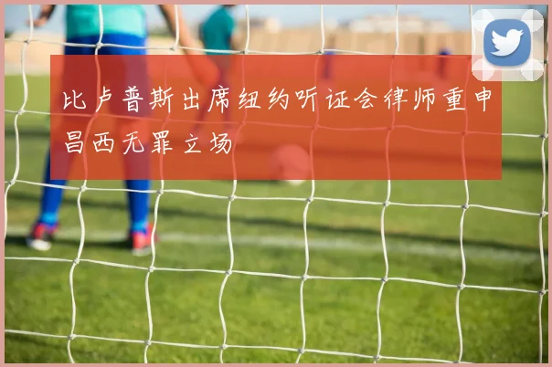 比卢普斯出席纽约听证会律师重申昌西无罪立场