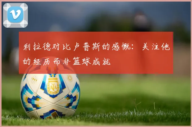 利拉德对比卢普斯的感慨：关注他的经历而非篮球成就