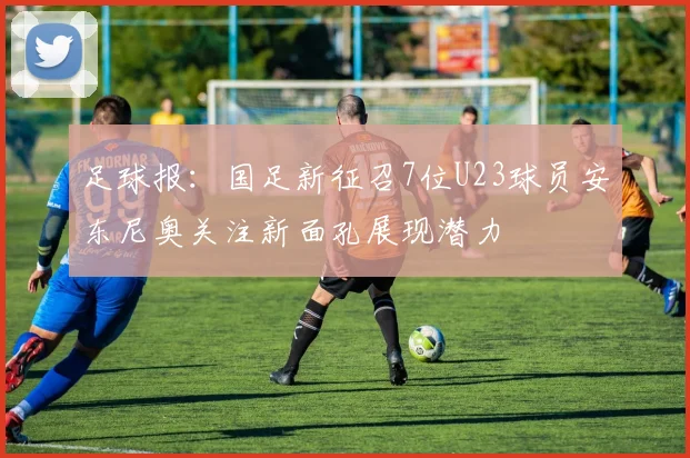 足球报：国足新征召7位U23球员安东尼奥关注新面孔展现潜力