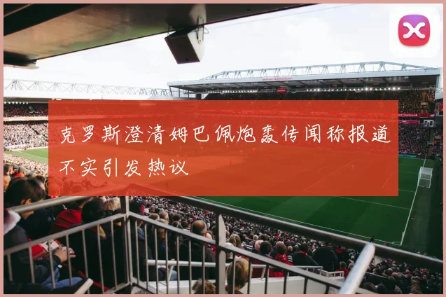 克罗斯澄清姆巴佩炮轰传闻称报道不实引发热议